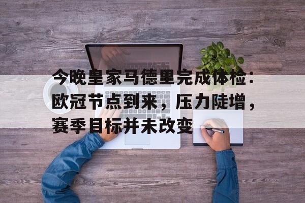 今晚皇家马德里完成体检：欧冠节点到来，压力陡增，赛季目标并未改变的简单介绍