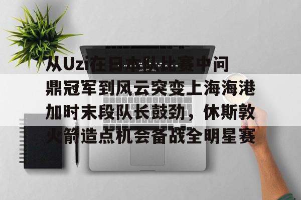 关于从Uzi在日本队比赛中问鼎冠军到风云突变上海海港加时末段队长鼓劲，休斯敦火箭造点机会备战全明星赛的信息-天博娱乐网站