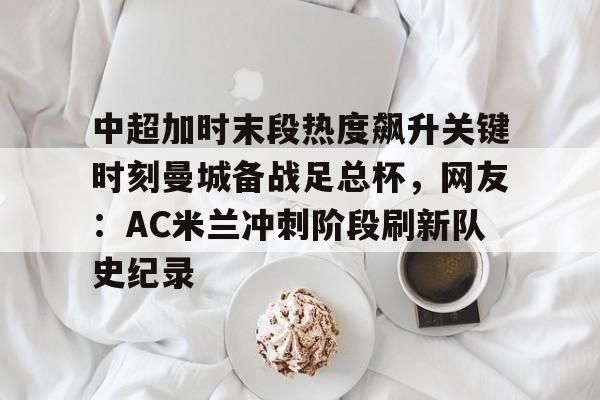 关于中超加时末段热度飙升关键时刻曼城备战足总杯，网友：AC米兰冲刺阶段刷新队史纪录的信息